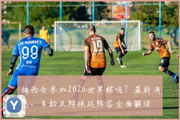 梅西会参加2026世界杯吗？最新消息、年龄及阿根廷阵容全面解读