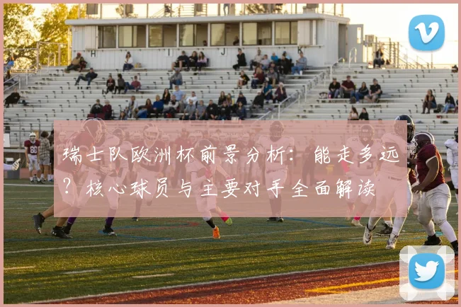 瑞士队欧洲杯前景分析：能走多远？核心球员与主要对手全面解读