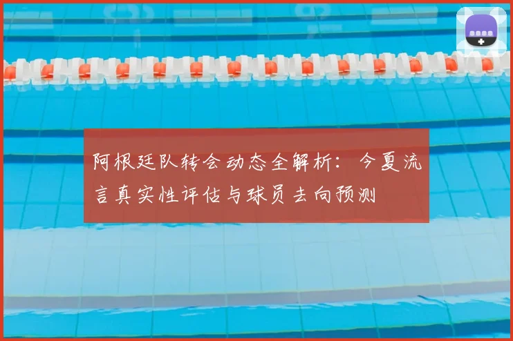 阿根廷队转会动态全解析:今夏流言真实性评估与球员去向预测