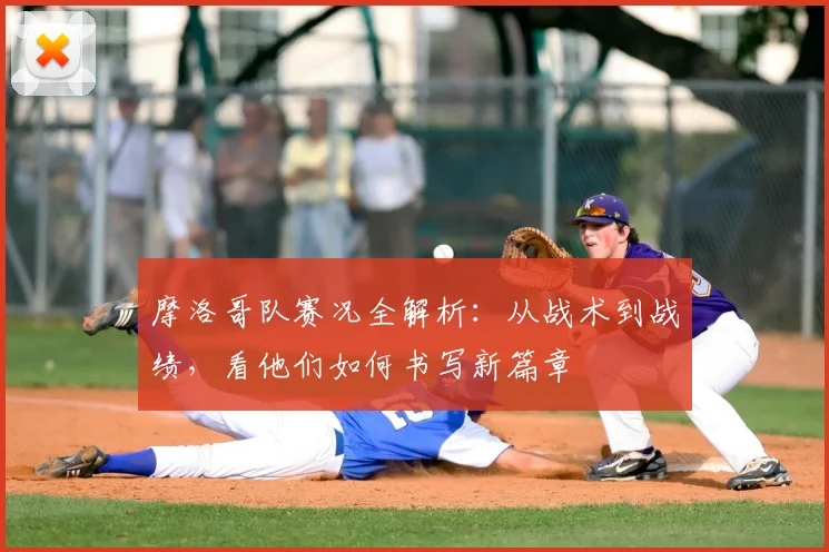 摩洛哥队赛况全解析：从战术到战绩，看他们如何书写新篇章