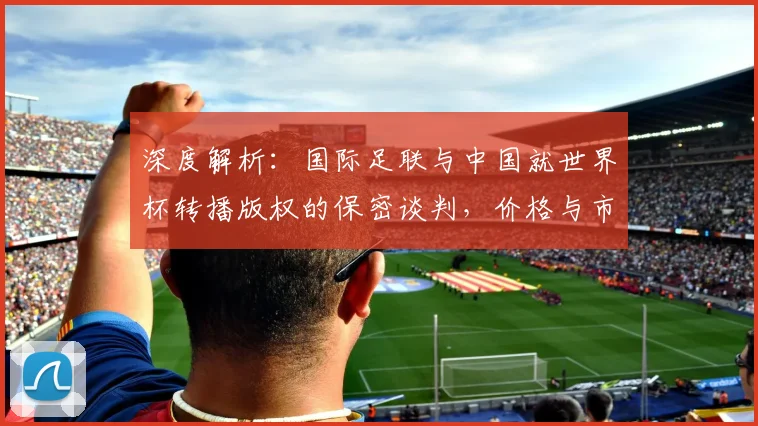 深度解析：国际足联与中国就世界杯转播版权的保密谈判，价格与市场影响几何