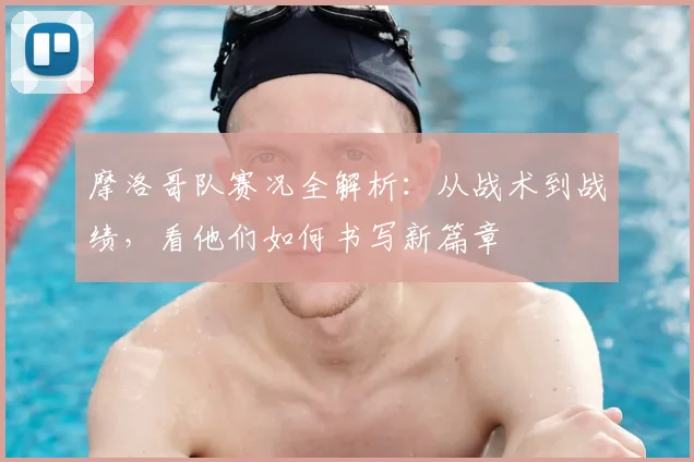 摩洛哥队赛况全解析：从战术到战绩，看他们如何书写新篇章