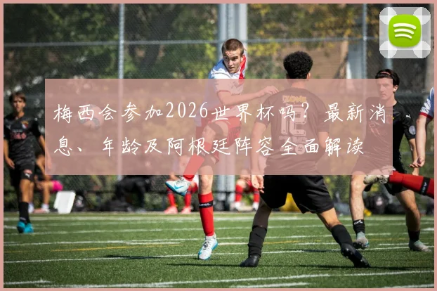 梅西会参加2026世界杯吗？最新消息、年龄及阿根廷阵容全面解读